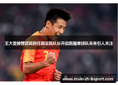王大雷接替武磊担任国足新队长开启新篇章球队未来引人关注