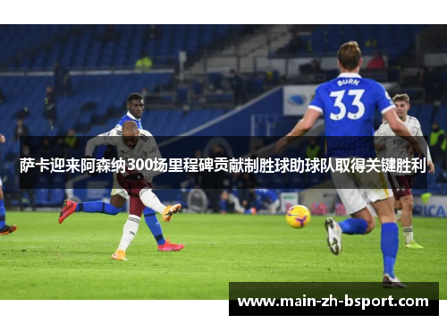 萨卡迎来阿森纳300场里程碑贡献制胜球助球队取得关键胜利