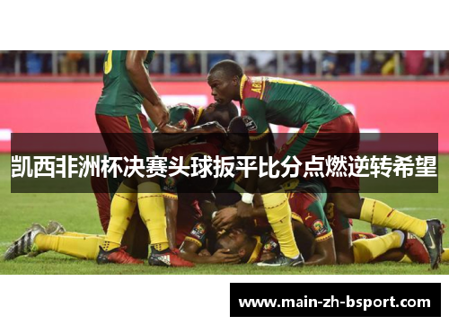 凯西非洲杯决赛头球扳平比分点燃逆转希望