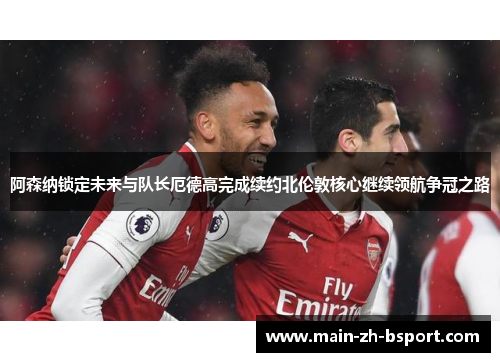 阿森纳锁定未来与队长厄德高完成续约北伦敦核心继续领航争冠之路 阿森纳锁定未来与队长厄德高完成续约北伦敦核心继续领航争冠之路