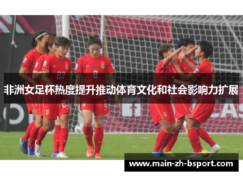 非洲女足杯热度提升推动体育文化和社会影响力扩展 非洲女足杯热度提升推动体育文化和社会影响力扩展